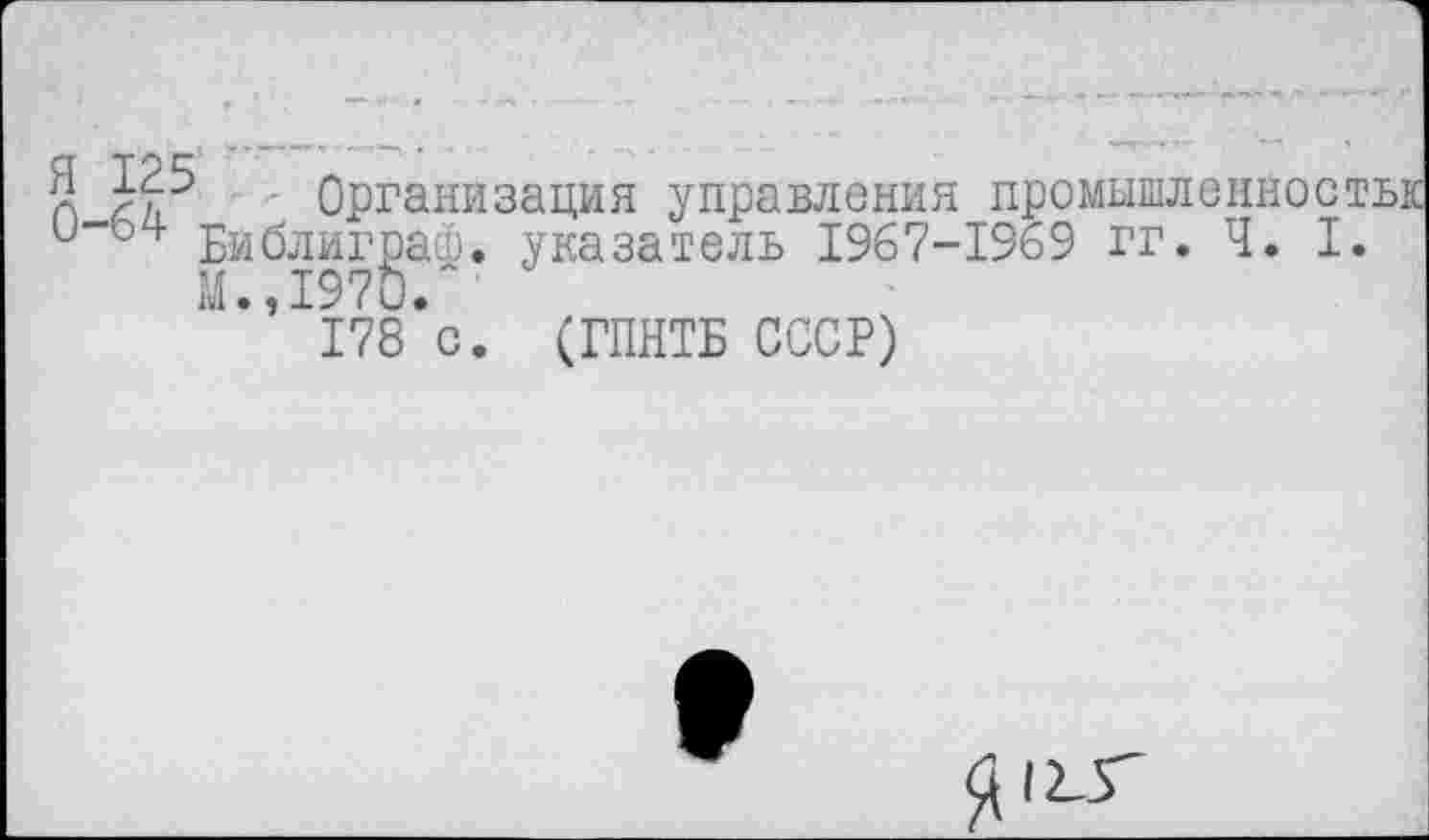 ﻿n Организация управления промышленности и“04’ Бйблиграф. указатель 1967-1969 гг. Ч. I.
М., 197Ь.
178 с. (ГПНТБ СССР)